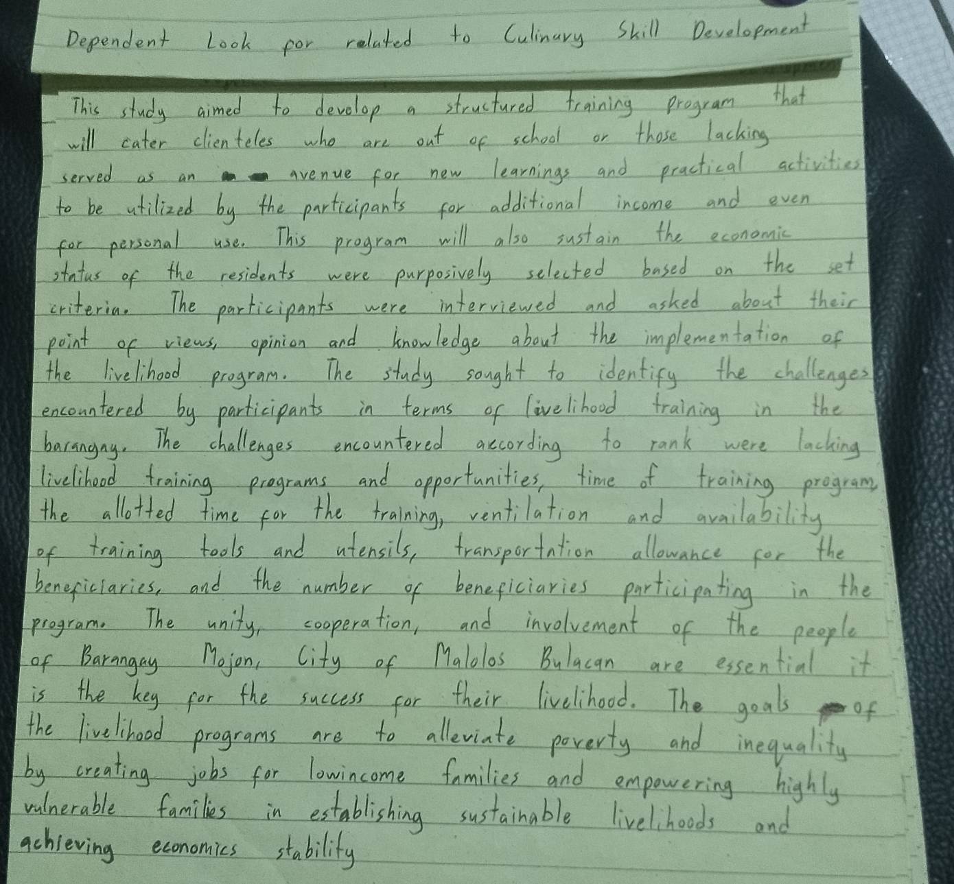 Dependent Look for related to Culinary Skill Development 
This study aimed to develop a structured training program that 
will cater clienteles who are out of school or those lacking 
served as an avenue for new learnings and practical activities 
to be atilized by the participants for additional income and even 
for personal use. This program will also sustain the economic 
stutus of the residents were purposively selected based on the set 
criteria. The participants were interviewed and asked about their 
point of views, opinion and knowledge about the implementation of 
the livelihood program. The study sought to identify the challenges 
encountered by participants in terms of livelihood training in the 
barangny. The challenges encountered according to rank were lacking 
liveliheod training programs and opportunities, time of training program 
the allotted time for the training, ventilation and availability 
of training tools and atensils, transportation allowance for the 
beneficiaries, and the number of beneficiaries participating in the 
program. The unity, cooperation, and involvement of the people 
of Barangay Mojon, City of Malolos Bulacan are essential it 
is the key for the success for their livelihood. The goals of 
the livelihoed programs are to alleviate poverty and inequality 
by creating jobs for lowincome families and empowering highly 
walnerable families in establishing sustainable livelihoods and 
achieving economics stabilify
