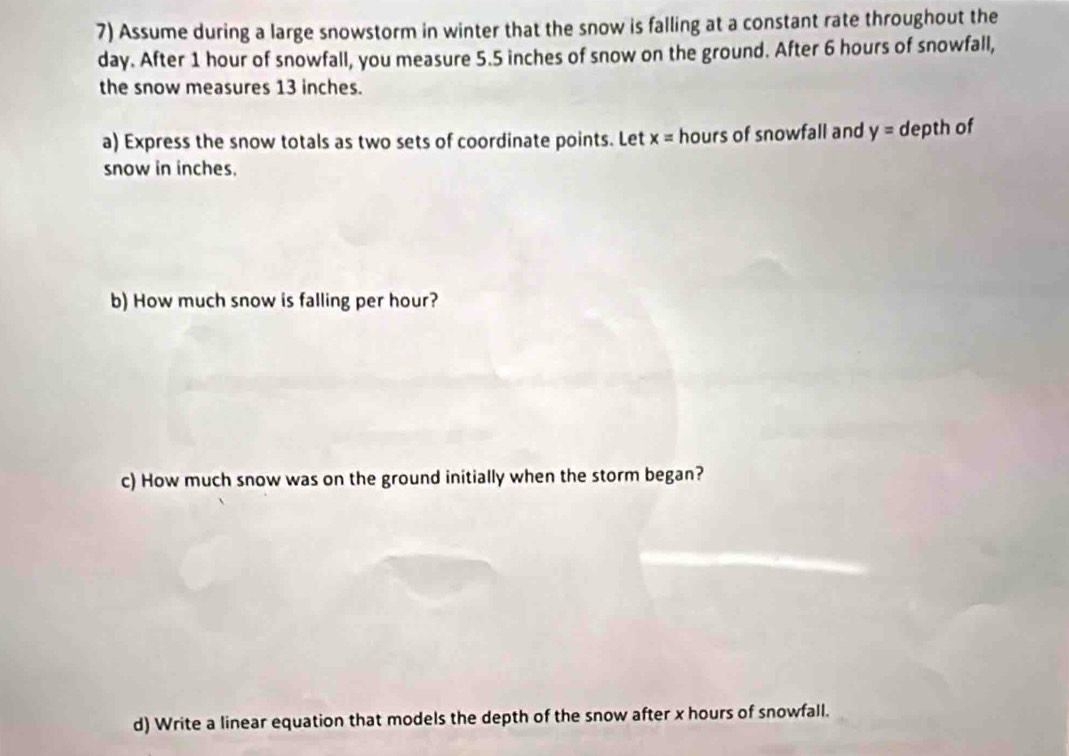 Assume during a large snowstorm in winter that the snow is falling at a constant rate throughout the
day. After 1 hour of snowfall, you measure 5.5 inches of snow on the ground. After 6 hours of snowfall, 
the snow measures 13 inches. 
a) Express the snow totals as two sets of coordinate points. Let x= hours of snowfall and y= depth of 
snow in inches. 
b) How much snow is falling per hour? 
c) How much snow was on the ground initially when the storm began? 
d) Write a linear equation that models the depth of the snow after x hours of snowfall.