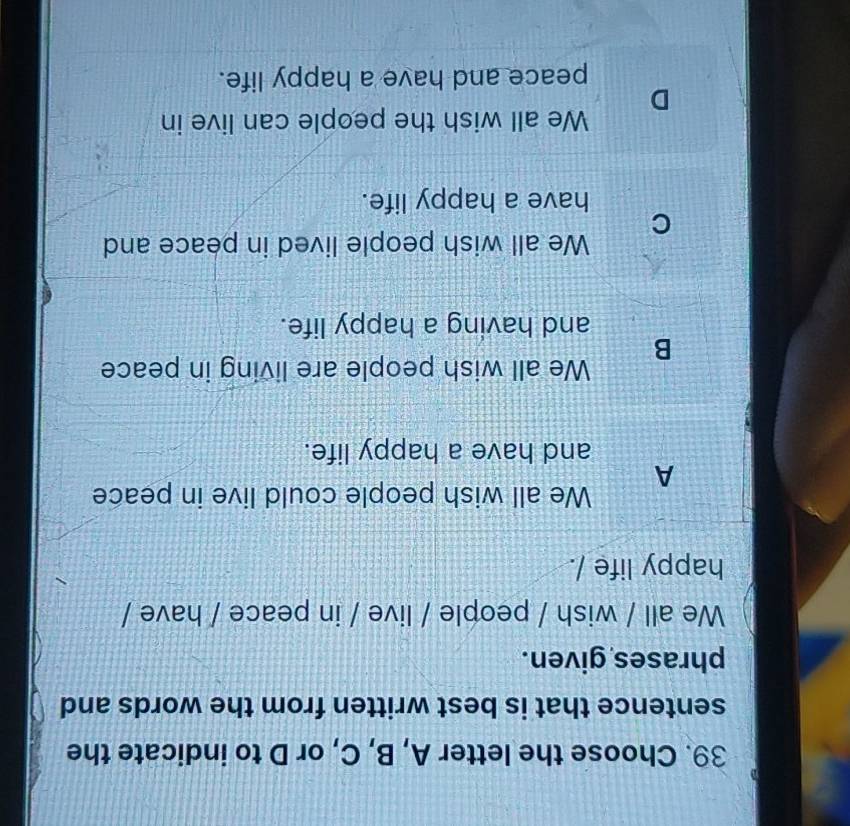 Choose the letter A, B, C, or D to indicate the
sentence that is best written from the words and
phrases given.
We all / wish / people / live / in peace / have /
happy life /.
A We all wish people could live in peace
and have a happy life.
B We all wish people are living in peace
and having a happy life.
C We all wish people lived in peace and
have a happy life.
D We all wish the people can live in
peace and have a happy life.