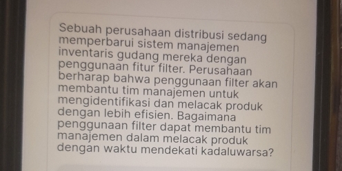 Sebuah perusahaan distribusi sedang 
memperbarui sistem manajemen 
inventaris gudang mereka dengan 
penggunaan fitur filter. Perusahaan 
berharap bahwa penggunaan filter akan 
membantu tim manajemen untuk 
mengidentifikasi dan melacak produk 
dengan lebih efisien. Bagaimana 
penggunaan filter dapat membantu tim 
manajemen dalam melacak produk 
dengan waktu mendekati kadaluwarsa?