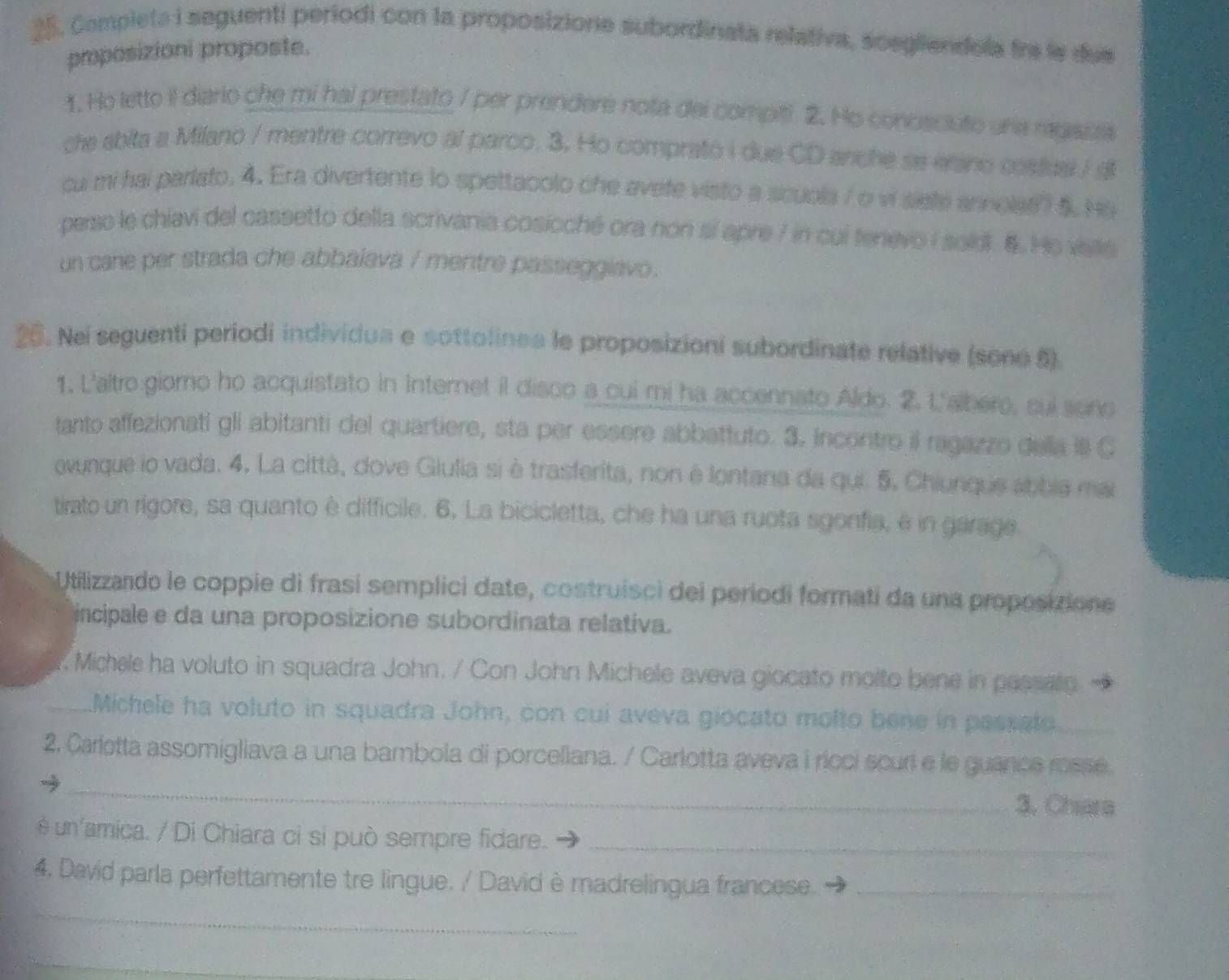 25, Completa i seguenti periodi con la proposizione subordinata relativa, scegliendola fra le due
proposizioni proposte.
1. Ho lette il diario che mi hal prestato / per prendere nota del compiti 2. Ho conoscuto una ragaua
che abita a Milano / mentre correvo al parco. 3. Ho comprato i due CD anche se erano costus I di
cu mi hai parlato. 4. Era divertente to spettacolo che avete visto a scuola / o vi siete annoles? 5. He
perso le chiavi del cassetto della scrivania cosicché ora non sí apre 7 in cui tenevo i sold. 6. He viste
un cane per strada che abbalava / mentre passeggiavo.
26. Nei seguenti periodi individua e sottolinea le proposizioni subordinate relative (sono 6)
1. L'altro giomo ho acquistato in internet il disco a cui mi ha accennato Aldo. 2. L'albero, cui sono
tanto affezionati gli abitanti del quartiere, sta per essere abbattuto. 3. incontro il ragazzo della i8 C
ovunque io vada. 4. La città, dove Giulia si è trasferita, non è lontana da qui 5. Chiunque abbia mai
tirato un rigore, sa quanto è difficile. 6, La bicicletta, che ha una ruota sgonfia, é in garage
Utilizzando le coppie di frasí semplici date, costruisci del períodi formati da una proposizione
incipale e da una proposizione subordinata relativa.
. Michele ha voluto in squadra John. / Con John Michele aveva giocato molto bene in pessato
_Michele ha voluto in squadra John, con cui aveva giocato molto bene in passato
2. Carletta assomigliava a una bambola di porceliana. / Carlotta aveva i rícci scuri e le guance rosse
_
3. Chiara
é un'amica. / Di Chiara ci si può sempre fidare._
4. David parla perfettamente tre lingue. / David è madrelingua francese._
_