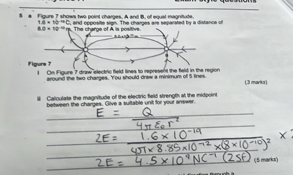 a Figure 7 shows two point charges, A and B, of equal magnitude,
1.6* 10^(-19)C , and opposite sign. The charges are separated by a distance of
i On Figure 7 draw electric field lines to represent the field in the region
around the two charges. You should draw a minimum of 5 lines.
(3 marks)
Calculate the magnitude of the electric field strength at the midpoint
between the charges. Give a suitable unit for your answer.
(5 marks)