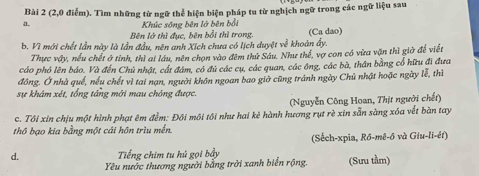 (2,0 điểm). Tìm những từ ngữ thể hiện biện pháp tu từ nghịch ngữ trong các ngữ liệu sau
a. Khúc sông bên lở bên bồi
Bên lở thì đục, bên bồi thì trong. (Ca dao)
b. Vì mới chết lần này là lần đầu, nên anh Xích chưa có lịch duyệt về khoản ấy.
Thực vậy, nếu chết ở tỉnh, thì ai láu, nên chọn vào đêm thứ Sáu. Như thế, vợ con có vừa văn thì giờ để viết
cáo phó lên báo. Và đến Chủ nhật, cất đám, có đủ các cụ, các quan, các ông, các bà, thân bằng cố hữu đi đưa
đông. Ở nhà quế, nếu chết vì tai nạn, người khôn ngoan bao giờ cũng tránh ngày Chủ nhật hoặc ngày lễ, thì
sự khám xét, tổng táng mới mau chóng được.
(Nguyễn Công Hoan, Thịt người chết)
c. Tôi xin chịu một hình phạt êm đềm: Đôi môi tôi như hai kẻ hành hương rụt rè xin sẵn sàng xóa vết bàn tay
thô bạo kia bằng một cái hôn trìu mến.
(Sếch-xpia, Rô-mê-ô và Giu-li-ét)
d. Tiếng chim tu hú gọi bầy
Yêu nước thương người bằng trời xanh biển rộng. (Sưu tầm)