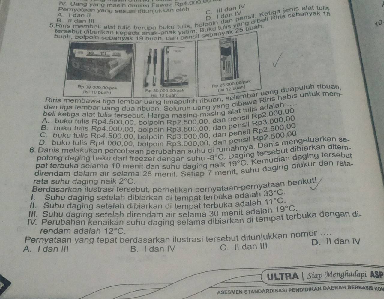 Uang yang masih dimiliki Fawaz Rp4.000.00 
Pernyataan yang sesuai ditunjukkan oleh
C. III dan IV
A. I dan II
D. I dan IV
5.Riris membeli alat tulis berupa buku tulis, bolpoin dan pensil. Ketiga jenis alat tulis
B. II dan III
10
tersebut diberikan kepada anak-anak yatim Buku tulis yang dibeli Rins sebanyak 18
buah, bolpoin sebanyakah. dan pen25 buah
Riris membawa tiga lembar uang limapuluh ribuanang duapuluh ribuan,
dan tiga lembar uang dua ribuan. Seluruh uang yang dibawa Riris habis untuk mem-
beli ketiga alat tulis tersebut. Harga masing-masing alat tulis adalah ....
A. buku tulis Rp4.500,00, bolpoin Rp2.500,00, dan pensil Rp2.000,00
B. buku tulis Rp4.000,00, bolpoin Rp3.500,00, dan pensil Rp3.000,00
C. buku tulis Rp4.500,00, bolpoin Rp3.000,00, dan pensil Rp2.500,00
D. buku tulis Rp4.000,00, bolpoin Rp3.000,00, dan pensil Rp2.500,00
6. Danis melakukan percobaan perubahan suhu di rumahnya. Danis mengeluarkan se-
potong daging beku dari freezer dengan suhu -8°C Daging tersebut dibiarkan ditem-
pat terbuka selama 10 menit dan suhu daging naik 19°C. Kemudian daging tersebut
direndam dalam air selama 28 menit. Setiap 7 menit, suhu daging diukur dan rata-
rata suhu daging naik 2°C.
Berdasarkan ilustrasi tersebut, perhatikan pernyataan-pernyataan berikut!
I. Suhu daging setelah dibiarkan di tempat terbuka adalah 33°C.
II. Suhu daging setelah dibiarkan di tempat terbuka adalah 11°C.
III. Suhu daging setelah direndam air selama 30 menit adalah 19°C.
IV. Perubahan kenaikan suhu daging selama dibiarkan di tempat terbuka dengan di-
rendam adalah 12°C.
Pernyataan yang tepat berdasarkan ilustrasi tersebut ditunjukkan nomor ....
A. I dan III B. I dan IV C. Il dan III D. Il dan IV
ULTRA | Siap Menghadapi ASP
ASESMEN STANDARDISASI PENDIDIKAN DAERAH BERBASIS KON