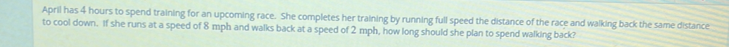 April has 4 hours to spend training for an upcoming race. She completes her training by running full speed the distance of the race and walking back the same distance 
to cool down. If she runs at a speed of 8 mph and walks back at a speed of 2 mph, how long should she plan to spend walking back?