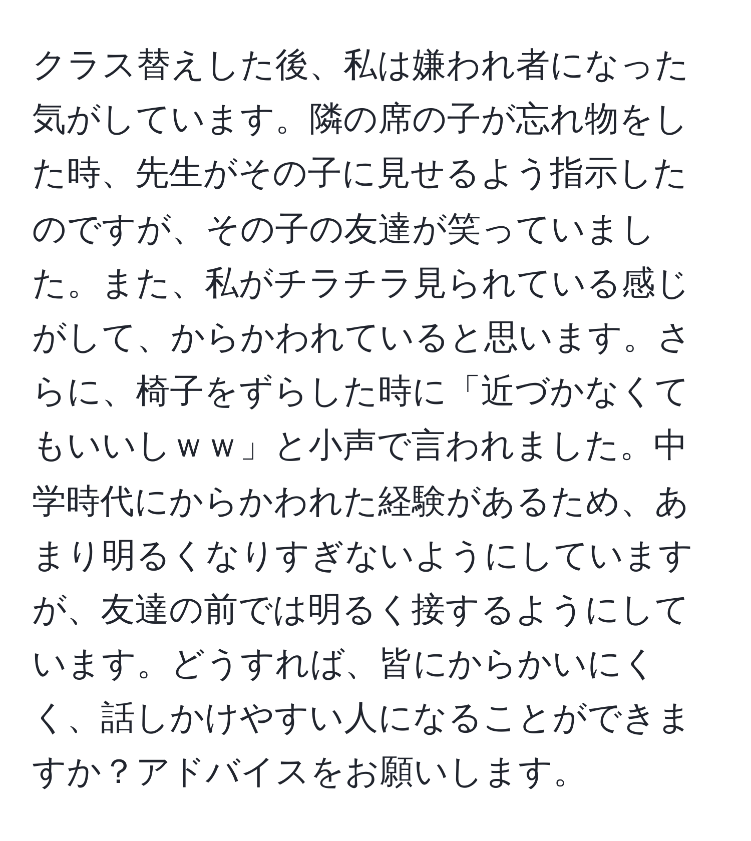 クラス替えした後、私は嫌われ者になった気がしています。隣の席の子が忘れ物をした時、先生がその子に見せるよう指示したのですが、その子の友達が笑っていました。また、私がチラチラ見られている感じがして、からかわれていると思います。さらに、椅子をずらした時に「近づかなくてもいいしｗｗ」と小声で言われました。中学時代にからかわれた経験があるため、あまり明るくなりすぎないようにしていますが、友達の前では明るく接するようにしています。どうすれば、皆にからかいにくく、話しかけやすい人になることができますか？アドバイスをお願いします。