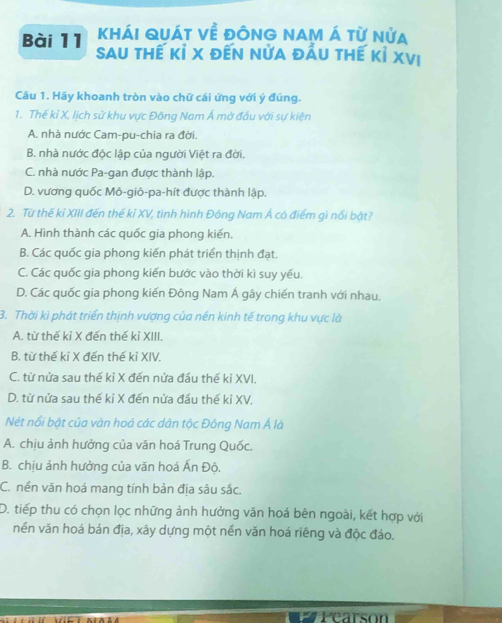 Khái quát về đônG NAM Á từ nửa
Sau thế kỉ x đến nửa đầu thế kỉ XVị
Câu 1. Hãy khoanh tròn vào chữ cái ứng với ý đúng.
1. Thế kỉ X, lịch sử khu vực Đông Nam Á mở đấu với sự kiện
A. nhà nước Cam-pu-chia ra đời.
B. nhà nước độc lập của người Việt ra đời.
C. nhà nước Pa-gan được thành lập.
D. vương quốc Mô-giô-pa-hít được thành lập.
2. Từ thế kỉ XIII đến thế kỉ XV, tình hình Đông Nam Á có điểm gì nổi bật?
A. Hình thành các quốc gia phong kiến.
B. Các quốc gia phong kiến phát triển thịnh đạt.
C. Các quốc gia phong kiến bước vào thời kì suy yếu.
D. Các quốc gia phong kiến Đông Nam Á gây chiến tranh với nhau.
3. Thời kì phát triển thịnh vượng của nền kinh tế trong khu vực là
A. từ thế kỉ X đến thế kỉ XIII.
B. từ thế kỉ X đến thế kỉ XIV.
C. từ nửa sau thế kỉ X đến nửa đầu thế kỉ XVI.
D. từ nửa sau thế kỉ X đến nửa đầu thế kỉ XV.
Nét nổi bật của văn hoá các dân tộc Đông Nam Á là
A. chịu ảnh hưởng của văn hoá Trung Quốc.
B. chịu ảnh hưởng của văn hoá Ấn Độ.
C. nền văn hoá mang tính bản địa sâu sắc.
D. tiếp thu có chọn lọc những ảnh hưởng văn hoá bên ngoài, kết hợp với
nền văn hoá bản địa, xây dựng một nền văn hoá riêng và độc đáo.
# Pearson