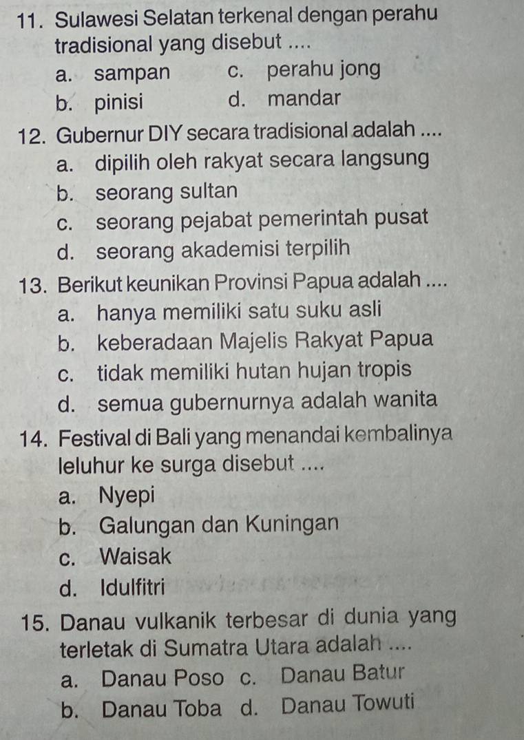 Sulawesi Selatan terkenal dengan perahu
tradisional yang disebut ....
a. sampan c. perahu jong
b. pinisi d. mandar
12. Gubernur DIY secara tradisional adalah ....
a. dipilih oleh rakyat secara langsung
b. seorang sultan
c. seorang pejabat pemerintah pusat
d. seorang akademisi terpilih
13. Berikut keunikan Provinsi Papua adalah ....
a. hanya memiliki satu suku asli
b. keberadaan Majelis Rakyat Papua
c. tidak memiliki hutan hujan tropis
d. semua gubernurnya adalah wanita
14. Festival di Bali yang menandai kembalinya
leluhur ke surga disebut ....
a. Nyepi
b. Galungan dan Kuningan
c. Waisak
d. Idulfitri
15. Danau vulkanik terbesar di dunia yang
terletak di Sumatra Utara adalah ....
a. Danau Poso c. Danau Batur
b. Danau Toba d. Danau Towuti