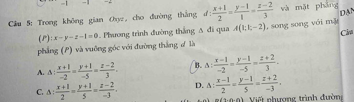 1 -1 -2
DAN
Câu 5: Trong không gian Oxyz, cho đường thẳng ở 1:  (x+1)/2 = (y-1)/1 = (z-2)/3  và mặt phẳng
(P): x-y-z-1=0. Phương trình đường thắng △ di i qua A(1;1;-2) , song song với mặt
phẳng (P) và vuông góc với đường thẳng đ là Câu
A. △ :  (x+1)/-2 = (y+1)/-5 = (z-2)/3 . B. △:  (x-1)/-2 = (y-1)/-5 = (z+2)/3 .
C. △ :  (x+1)/2 = (y+1)/5 = (z-2)/-3 .
D. △:  (x-1)/2 = (y-1)/5 = (z+2)/-3 .
p(3· 0· 0) Viết phương trình đường