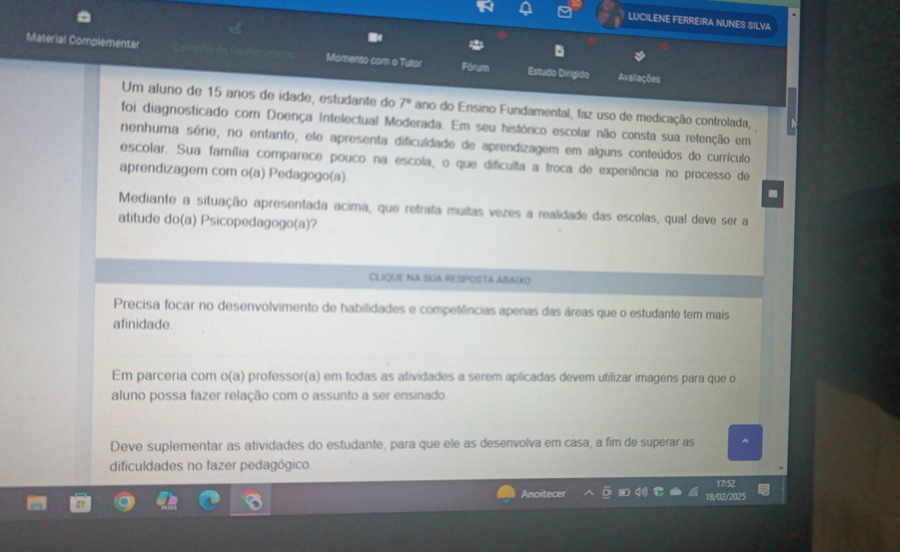 LUCILENE FERREIRA NUNES SILVA
Material Complementar Momento com o Tutor Fórum Estudo Dirigido Avaliações
Um aluno de 15 anos de idade, estudante do 7° ano do Ensino Fundamental, faz uso de medicação controlada,
foi diagnosticado com Doença Intelectual Moderada. Em seu histórico escolar não consta sua retenção em
nenhuma série, no entanto, ele apresenta dificulidade de aprendizagem em alguns conteúdos do currículo
escolar. Sua família comparece pouco na escola, o que dificulta a troca de experiência no processo de
aprendizagem com o(a) Pedagogo(a).
Mediante a situação apresentada acima, que retrata muitas vezes a realidade das escolas, qual deve ser a
atitude do(a) Psicopedagogo(a)?
CLIQUE NA SUA RESPOSTA ABAIKO
Precisa focar no desenvolvimento de habilidades e competências apenas das áreas que o estudante tem mais
afinidade.
Em parceria com o(a) professor(a) em todas as atividades a serem aplicadas devem utilizar imagens para que o
aluno possa fazer relação com o assunto a ser ensinado.
Deve suplementar as atividades do estudante, para que ele as desenvolva em casa, a fim de superar as
dificuldades no fazer pedagógico.
17:52
Anoitecer 18/02/2025