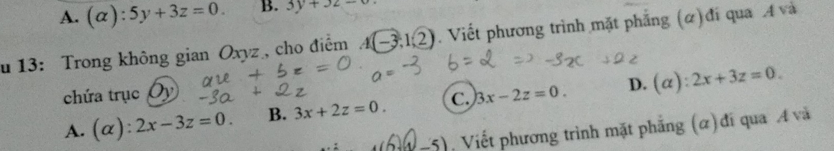 A. (alpha ):5y+3z=0. B. 3y+3z=0
u 13: Trong không gian Oxyz , cho điểm A(-3,1/2). Viết phương trình mặt phẳng (α)đi qua A và
chứa trục Oy 3x-2z=0.
D. (alpha ):2x+3z=0.
A. a (alpha ):2x-3z=0. B. 3x+2z=0. C.
-5). Viết phương trình mặt phẳng (α) đi qua A và