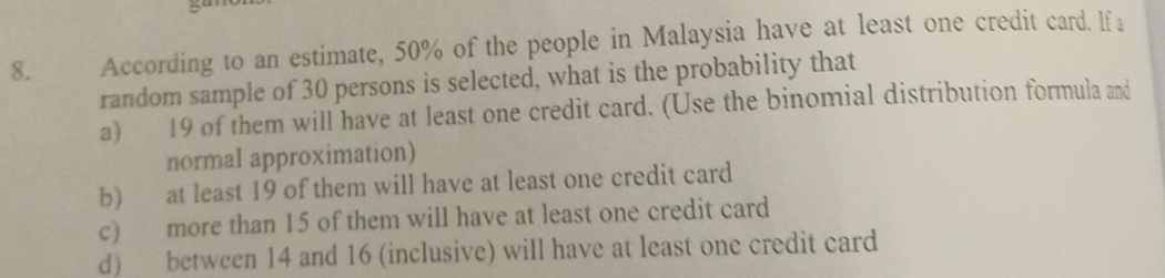 According to an estimate, 50% of the people in Malaysia have at least one credit card. lf a
random sample of 30 persons is selected, what is the probability that
a) 19 of them will have at least one credit card. (Use the binomial distribution formula and
normal approximation)
b) at least 19 of them will have at least one credit card
c) more than 15 of them will have at least one credit card
d) between 14 and 16 (inclusive) will have at least one credit card