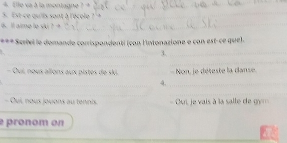 Elle va à la mo 
5. Est-ce qu'ils sont à l'école 
_ 
_ 
6. ll aime le ski 
_ 
* Scrivi le domande corrispondenti (con l'intonazione e con est-ce que). 
_ 
3、_ 
_ 
_ 
- Oui, nous allons aux pistes de ski, - Non, je déteste la danse. 
_ 
4、_ 
__ 
Oui, nous jouons au tennis Oui, je vais à la salle d m 
é pronom on