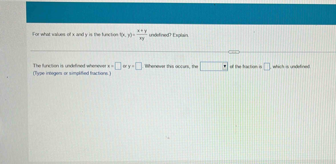 For what values of x and y is the function f(x,y)= (x+y)/xy  undefined? Explain. 
The function is undefined whenever x=□ or y=□ Whenever this occurs, the □ of the fraction is □
(Type integers or simplified fractions.) , which is undefined.