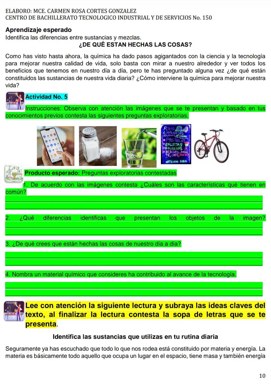 ELABORO: MCE. CARMEN ROSÁ CORTES GONZALEZ
CENTRO DE BACHILLERATO TECNOLOGICO INDUSTRIAL Y DE SERVICIOS No. 150
Aprendizaje esperado
Identifica las diferencias entre sustancias y mezclas.
¿DE QUÉ ESTAN HECHAS LAS COSAS?
Como has visto hasta ahora, la química ha dado pasos agigantados con la ciencia y la tecnología
para mejorar nuestra calidad de vida, solo basta con mirar a nuestro alrededor y ver todos los
beneficios que tenemos en nuestro día a día, pero te has preguntado alguna vez ¿de qué están
constituidos las sustancias de nuestra vida diaria? ¿Cómo interviene la química para mejorar nuestra
vida?
Actividad No. 5
Instrucciones: Observa con atención las imágenes que se te presentan y basado en tus
conocimientos previos contesta las siguientes preguntas exploratorias.
HRTICULOS ASEO
Producto esperado: Preguntas exploratorias contestadas
1. De acuerdo con las imágenes contesta ¿Cuáles son las características qué tienen en
común?
2. ¿Qué diferencias identificas que presentan los objetos de la imagen?
3. ¿De qué crees que están hechas las cosas de nuestro día a día?
4. Nombra un material químico que consideres ha contribuido al avance de la tecnología.
Lee con atención la siguiente lectura y subraya las ideas claves del
texto, al finalizar la lectura contesta la sopa de letras que se te
presenta.
Identifica las sustancias que utilizas en tu rutina diaria
Seguramente ya has escuchado que todo lo que nos rodea está constituido por materia y energía. La
materia es básicamente todo aquello que ocupa un lugar en el espacio, tiene masa y también energía
10