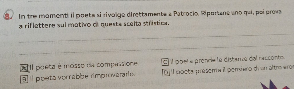 In tre momenti il poeta si rivolge direttamente a Patroclo. Riportane uno qui, poi prova
a riflettere sul motivo di questa scelta stilistica.
_
_
A II poeta è mosso da compassione. C] Il poeta prende le distanze dal racconto.
B] Il poeta vorrebbe rimproverarlo. D]Il poeta presenta il pensiero di un altro ero