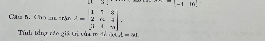 [13]
AA=beginbmatrix -410endbmatrix. 
Câu 5. Cho ma trận A=beginbmatrix 1&5&3 2&m&4 3&4&mendbmatrix. 
Tính tổng các giá trị của m để det A=50.