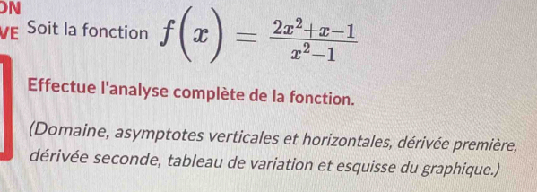 ON 
VE Soit la fonction f(x)= (2x^2+x-1)/x^2-1 
Effectue l'analyse complète de la fonction. 
(Domaine, asymptotes verticales et horizontales, dérivée première, 
dérivée seconde, tableau de variation et esquisse du graphique.)