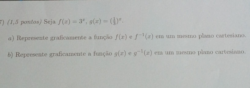 (1,5 pontos) Seja f(x)=3^x, g(x)=( 1/3 )^x. 
α) Represente graficamente a função f(x) e f^(-1)(x) em um mesmo plano cartesiano. 
b) Represente graficamente a função g(x) e g^(-1)(x) em um mesmo plano cartesiano.