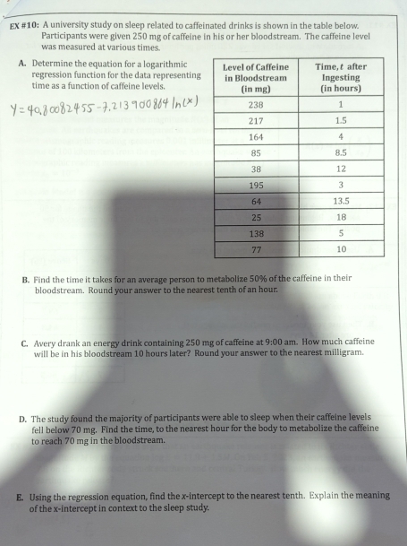 EX #10: A university study on sleep related to caffeinated drinks is shown in the table below. 
Participants were given 250 mg of caffeine in his or her bloodstream. The caffeine level 
was measured at various times. 
A. Determine the equation for a logarithmic 
regression function for the data representing 
time as a function of caffeine levels. 
B. Find the time it takes for an average person to metabolize 50% of the caffeine in their 
bloodstream. Round your answer to the nearest tenth of an hour. 
C. Avery drank an energy drink containing 250 mg of caffeine at 9:00 am. How much caffeine 
will be in his bloodstream 10 hours later? Round your answer to the nearest milligram. 
D. The study found the majority of participants were able to sleep when their caffeine levels 
fell below 70 mg. Find the time, to the nearest hour for the body to metabolize the caffeine 
to reach 70 mg in the bloodstream. 
E. Using the regression equation, find the x-intercept to the nearest tenth. Explain the meaning 
of the x-intercept in context to the sleep study.