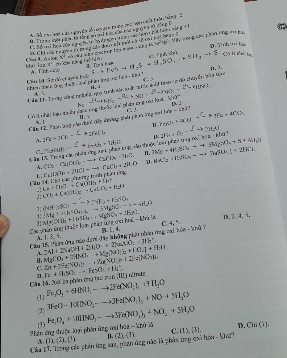 A. Số oxi hoá của nguyên tố oxygen trong các hợp chất luộn bằng -2
B. Trong một phân tử tổng số oxi hóa của các nguyên tử bằng 0 g+1.
C. Số oxi hoá của nguyên tử hydrogen trong các hợp chất luồn bản ng 0.
D. Chỉ các nguyên tử trong các đơn chất mới có số oxi 3s^23p^6 : Vậy trong các phản ứng oxi hoá
khử, ion X^(2-) có khả năng thể hiện có cấu hình electron lớp ngoài cùng là
D. Tính oxi hoá
Câu 9. Anion X^(2-)
C. Tính khử.
B. Tính base.
Câu 10. Sơ đồ chuyền hoá: Sto FeSto H_2Sto H_2SO_4to SO_2to S.
Có ít nhất bao
A. Tính acid.
nhiêu phản ứng thuộc loại phản ứng oxi hoá - khử? c. 5. D. 2.
B. 4.
Câu 11. Trong công nghiệp, quy trình sản xuất nitric acid theo sơ đồ chuyền hóa sau:
A. 3.
Có ít nhất bao nhiêu phản ứng thuộc loại phản ứng oxi hoá - khử? N_2xrightarrow (1)NH_3xrightarrow (2)NOxrightarrow (3)NO_2xrightarrow (4)HNO_3 D. 2.
C. 3.
B. Fe_3O_4+4COxrightarrow i°3Fe+4CO_2.
Câu 12. Phản ứng nào dưới đây không phải phản ứng oxi hóa - khử?
A. 1. B. 4.
A. 2Fe+3Cl_2xrightarrow f°2FeCl_3.
D.
C. 2Fe(OH)_3xrightarrow ell Fe_2O_3+3H_2O. ứng nào thuộc loại phản ứng oxi hoá - khử? 2H_2+O_2xrightarrow ell°2H_2O.
B. 3Mg+4H_2SO_4to 3MgSO_4+S+4H_2O.
Câu 1 CO_2+Ca(OH)_2to CaCO_3+H_2O.
A.
Câu 14. Cho các phương trình phản ứng: Cu(OH)_2+2HClto CuCl_2+2H_2O. D. BaCl_2+H_2SO_4to BaSO_4downarrow +2HCl.
C.
1) Ca+H_2Oto Ca(OH)_2+H_2uparrow . CO_2+Ca(OH)_2to CaCO_3+H_2O.
2) (NH_4)_2SO_4xrightarrow iH22NH_3+H_2SO_4. 3Mg+4H_2SO_4(dac)to 3MgSO_4+S+4H_2O.
3)
4) D. 2, 4, 5.
5) Mg(OH)_2+H_2SO_4to MgSO_4+2H_2O. C. 4, 5.
Các phản ứng thuộc loại phản ứng oxi hoá - khử là
A. 1, 3, 5. B. 1, 4.
Câu 15. Phản ứng nào dưới đây không phải phản ứng oxi hóa - khử ?
A. 2Al+2NaOH+2H_2Oto 2NaAlO_2+3H_2uparrow .
B. MgCO_3+2HNO_3to Mg(NO_3)_2+CO_2uparrow +H_2O. Zn+2Fe(NO_3)_3to Zn(NO_3)_2+2Fe(NO_3)_2.
C.
D. Fe+H_2SO_4to FeSO_4+H_2uparrow .
Câu 16. Xét ba phản ứng tạo iron (III) nitrate
(1) Fe_2O_3+6HNO_3to 2Fe(NO_3)_3+3H_2O
(2) 3FeO+10HNO_3to 3Fe(NO_3)_3+NO+5H_2O
Fe_3O_4+10HNO_3to 3Fe(NO_3)_3+NO_2+5H_2O
(3) D. Chi (1).
Phản ứng thuộc loại phản ứng oxi hóa - khử là
A. (1), (2), (3). B. (2).(3 ). C. (1), (3).
Câu 17. Trong các phản ứng sau, phản ứng nào là phản ứng oxi hóa - khử?