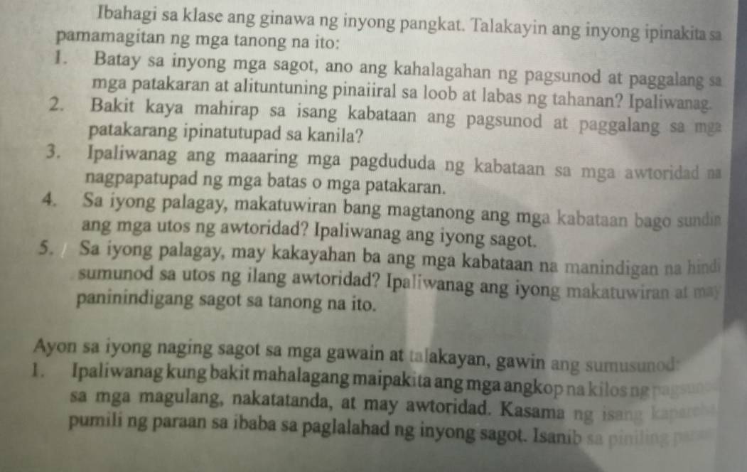 Ibahagi sa klase ang ginawa ng inyong pangkat. Talakayin ang inyong ipinakita sa 
pamamagitan ng mga tanong na ito: 
1. Batay sa inyong mga sagot, ano ang kahalagahan ng pagsunod at paggalang sa 
mga patakaran at alituntuning pinaiiral sa loob at labas ng tahanan? Ipaliwanag. 
2. Bakit kaya mahirap sa isang kabataan ang pagsunod at paggalang sa mga 
patakarang ipinatutupad sa kanila? 
3. Ipaliwanag ang maaaring mga pagdududa ng kabataan sa mga awtoridad na 
nagpapatupad ng mga batas o mga patakaran. 
4. Sa iyong palagay, makatuwiran bang magtanong ang mga kabataan bago sundin 
ang mga utos ng awtoridad? Ipaliwanag ang iyong sagot. 
5. / Sa iyong palagay, may kakayahan ba ang mga kabataan na manindigan na hindi 
sumunod sa utos ng ilang awtoridad? Ipaliwanag ang iyong makatuwiran at may 
paninindigang sagot sa tanong na ito. 
Ayon sa iyong naging sagot sa mga gawain at talakayan, gawin ang sumusunod: 
1. Ipaliwanag kung bakit mahalagang maipakita ang mga angkop na kilos ng pagsun 
sa mga magulang, nakatatanda, at may awtoridad. Kasama ng isang kaparch 
pumili ng paraan sa ibaba sa paglalahad ng inyong sagot. Isanib sa piniling pa