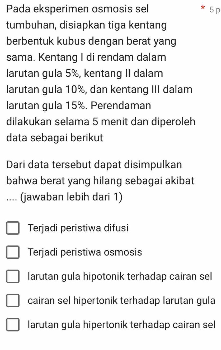 Pada eksperimen osmosis sel 5 p
tumbuhan, disiapkan tiga kentang
berbentuk kubus dengan berat yang
sama. Kentang I di rendam dalam
larutan gula 5%, kentang II dalam
larutan gula 10%, dan kentang III dalam
larutan gula 15%. Perendaman
dilakukan selama 5 menit dan diperoleh
data sebagai berikut
Dari data tersebut dapat disimpulkan
bahwa berat yang hilang sebagai akibat
.... (jawaban lebih dari 1)
Terjadi peristiwa difusi
Terjadi peristiwa osmosis
larutan gula hipotonik terhadap cairan sel
cairan sel hipertonik terhadap larutan gula
larutan gula hipertonik terhadap cairan sel