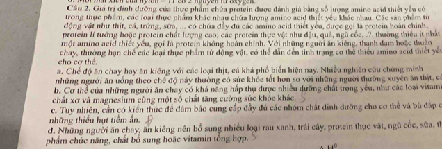 xien cù nyion = 17 28 2 nguyen từ axygen
Câu 2. Giá trị dinh đưỡng của thực phẩm chứa protein được đánh giá bằng số lượng amino acid thiết yếu có
trong thực phẩm, các loại thực phẩm khác nhau chứa lượng amino acid thiết yếu khác nhau. Các sản phẩm từ
động vật như thịt, cá, trứng, sữa, ... có chứa đầy đủ các amino acid thiết yếu, được gọi là protein hoàn chỉnh,
protein lí tướng hoặc protein chất lượng cao; các protein thực vật như đậu, quả, ngũ cốc, .?. thường thiếu ít nhất
một amino acid thiết yếu, gọi là protein không hoàn chính. Với những người ăn kiêng, thanh đạm hoặc thuân
chay, thường hạn chế các loại thực phẩm từ động vật, có thể dẫn đến tỉnh trạng cơ thể thiếu amino acid thiết yến
cho cơ thể.
a. Chế độ ăn chay hay ăn kiêng với các loại thịt, cá khá phổ biến hiện nay. Nhiều nghiên cứu chứng minh
những người ăn uống theo chế độ nảy thường có sức khỏc tốt hơn so với những người thường xuyên ăn thịt, có
b. Cơ thể của những người ăn chay có khả năng hấp thụ được nhiều dưỡng chất trọng yếu, như các loại vitam
chất xơ và magnesium cùng một số chất tăng cường sức khỏe khác.
c. Tuy nhiên, cần có kiến thức để đâm bảo cung cấp đầy đủ các nhóm chất dinh dưỡng cho cơ thể và bù đấp ở
những thiếu hụt tiềm ần.
d. Những người ăn chay, ăn kiêng nên bổ sung nhiều loại rau xanh, trái cây, protein thực vật, ngũ cốc, sữa, tỉ
phẩm chức năng, chất bổ sung hoặc vitamin tổng hợp.