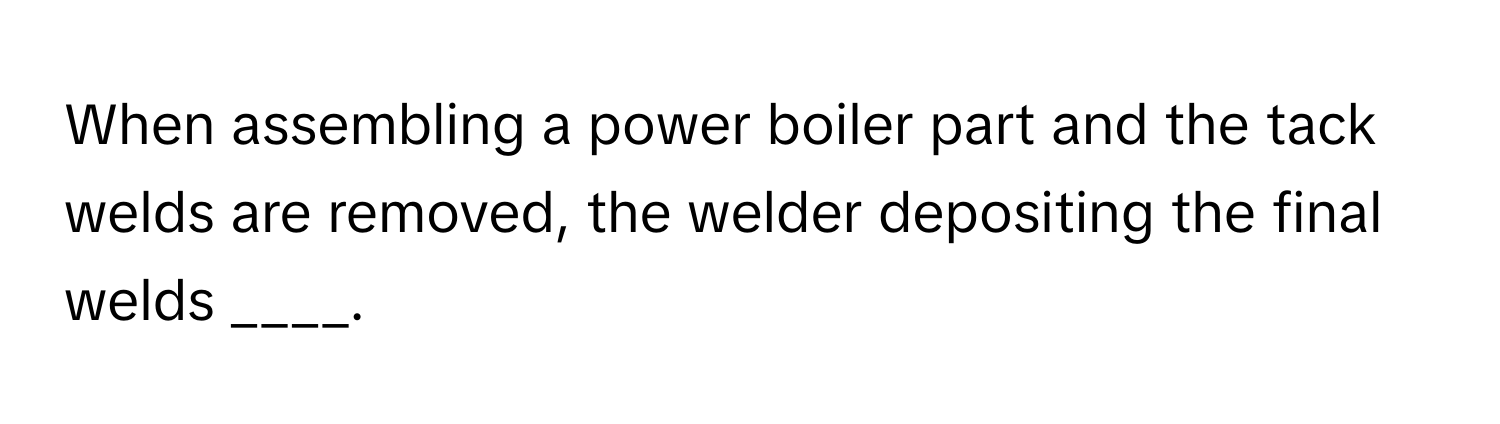 When assembling a power boiler part and the tack welds are removed, the welder depositing the final welds ____.