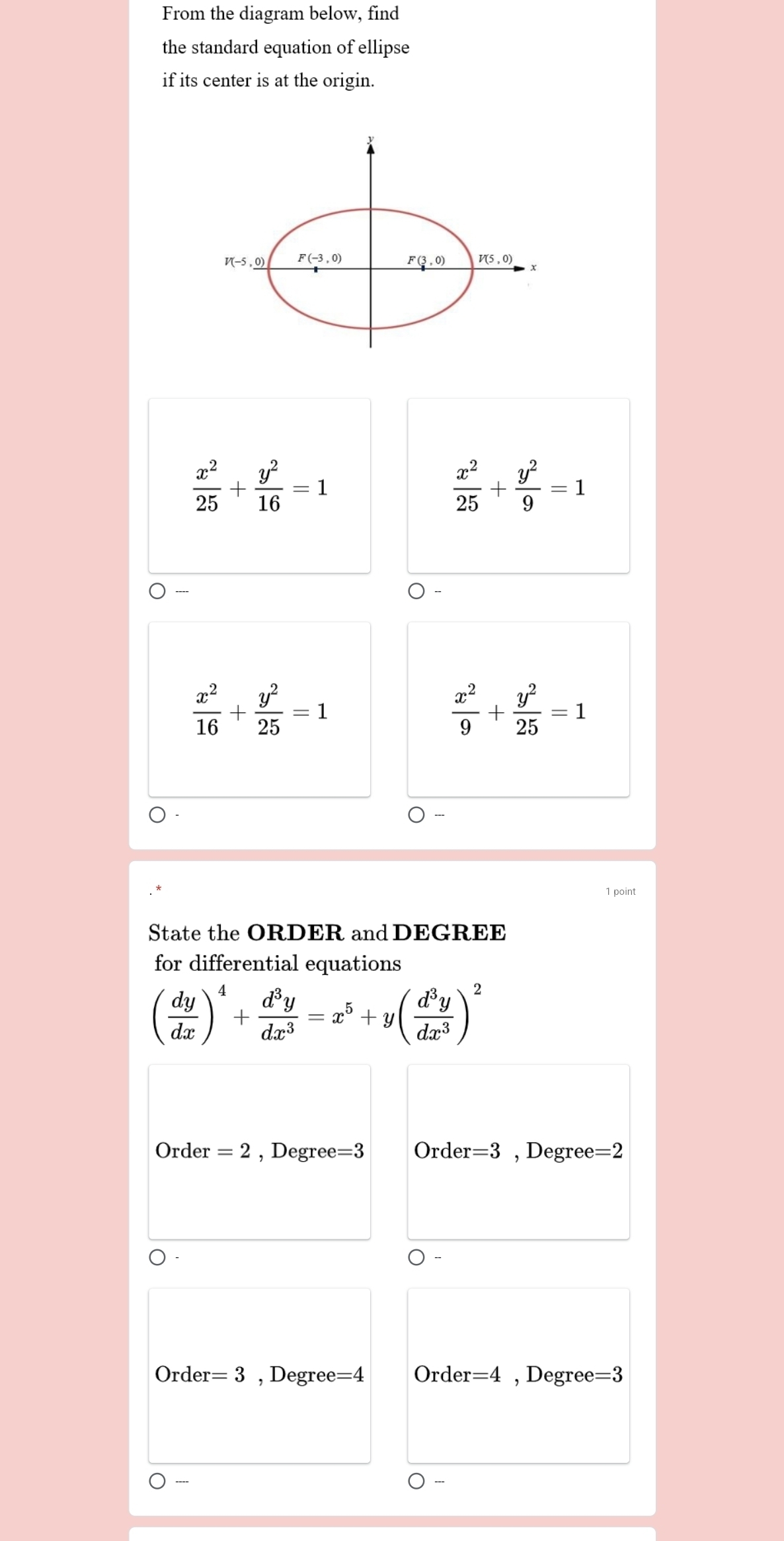 From the diagram below, find
the standard equation of ellipse
if its center is at the origin.
 x^2/25 + y^2/16 =1
 x^2/25 + y^2/9 =1
 x^2/16 + y^2/25 =1
 x^2/9 + y^2/25 =1
1 point
State the ORDER and DEGREE
for differential equations
( dy/dx )^4+ d^3y/dx^3 =x^5+y( d^3y/dx^3 )^2
Order =2 , Degree =3 Orde r=3 , Degree =2
Order=3 , Degree =4 Orde r=4 , Degree =3
----