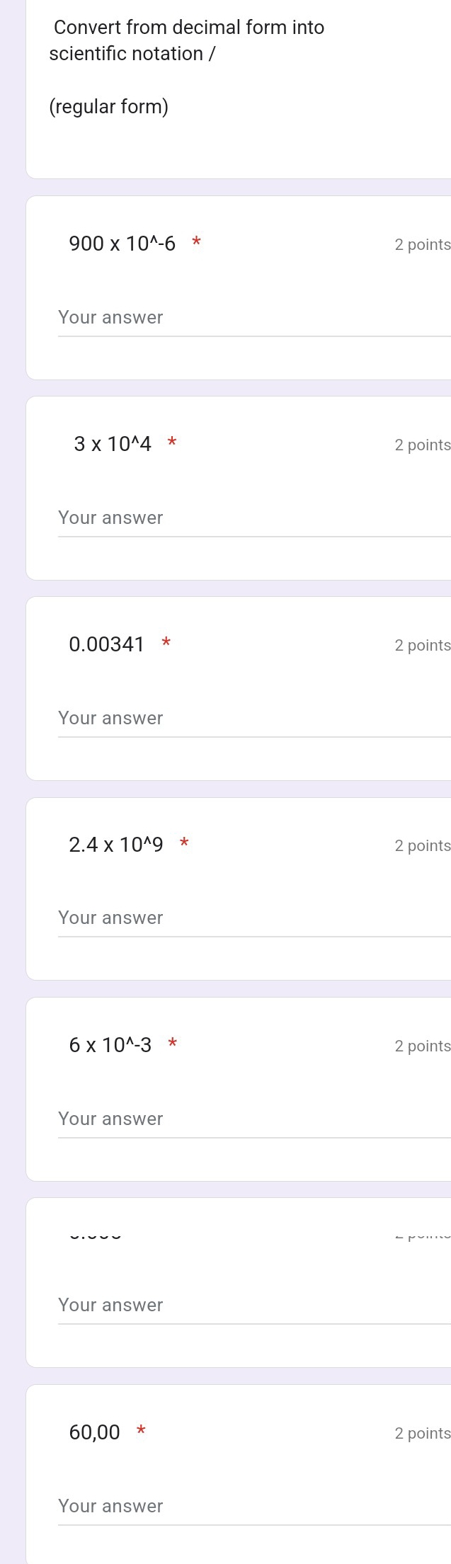 Convert from decimal form into 
scientific notation / 
(regular form)
900* 10^(wedge)-6^* 2 points 
Your answer
3* 10^(wedge)4 2 points 
Your answer
0.00341 * 2 points 
Your answer
2.4* 10^(wedge)9^* 2 points 
Your answer
6* 10^(wedge)-3 * 
2 points 
Your answer 
Your answer
60,00 2 points 
Your answer