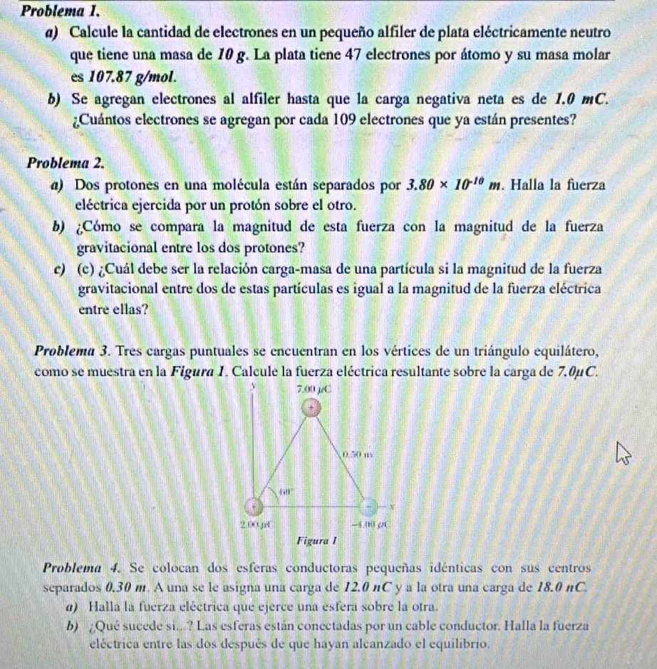 Problema I.
a) Calcule la cantidad de electrones en un pequeño alfiler de plata eléctricamente neutro
que tiene una masa de 10 g. La plata tiene 47 electrones por átomo y su masa molar
es 107.87 g/mol.
b) Se agregan electrones al alfiler hasta que la carga negativa neta es de 1.0 mC.
¿Cuántos electrones se agregan por cada 109 electrones que ya están presentes?
Problema 2.
a) Dos protones en una molécula están separados por 3.80* 10^(-10)m. Halla la fuerza
eléctrica ejercida por un protón sobre el otro.
b) ¿Cómo se compara la magnitud de esta fuerza con la magnitud de la fuerza
gravitacional entre los dos protones?
c) (c) ¿Cuál debe ser la relación carga-masa de una partícula si la magnitud de la fuerza
gravitacional entre dos de estas partículas es igual a la magnitud de la fuerza eléctrica
entre ellas?
Problema 3. Tres cargas puntuales se encuentran en los vértices de un triángulo equilátero,
como se muestra en la Figura I. Calcule la fuerza eléctrica resultante sobre la carga de 7.0μC.
Problema 4. Se colocan dos esferas conductoras pequeñas idénticas con sus centros
separados 0.30 m. A una se le asigna una carga de 12.0 nC y a la otra una carga de 18.0 nC.
) Halla la fuerza eléctrica que ejerce una esfera sobre la otra.
b) Qué sucede si...? Las esferas están conectadas por un cable conductor. Halla la fuerza
eléctrica entre las dos después de que hayan alcanzado el equilibrio.