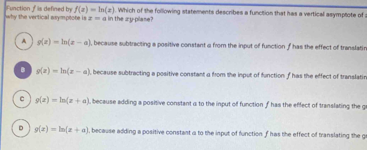 Function f is defined by f(x)=ln (x). Which of the following statements describes a function that has a vertical asymptote of 
why the vertical asymptote is x=a in the æy-plane?
A g(x)=ln (x-a) , because subtracting a positive constant a from the input of function f has the effect of translatin
B g(x)=ln (x-a) , because subtracting a positive constant a from the input of function f has the effect of translatin
C g(x)=ln (x+a) , because adding a positive constant a to the input of function f has the effect of translating the gr
D g(x)=ln (x+a) , because adding a positive constant a to the input of function f has the effect of translating the gr