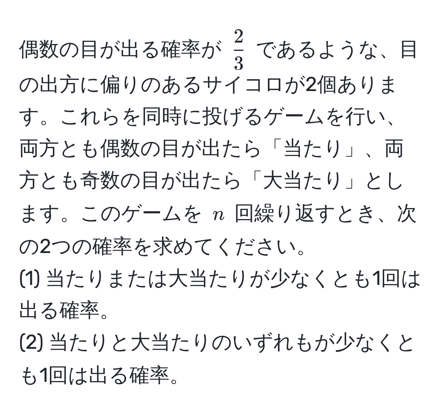 偶数の目が出る確率が $ 2/3 $ であるような、目の出方に偏りのあるサイコロが2個あります。これらを同時に投げるゲームを行い、両方とも偶数の目が出たら「当たり」、両方とも奇数の目が出たら「大当たり」とします。このゲームを $n$ 回繰り返すとき、次の2つの確率を求めてください。
(1) 当たりまたは大当たりが少なくとも1回は出る確率。
(2) 当たりと大当たりのいずれもが少なくとも1回は出る確率。