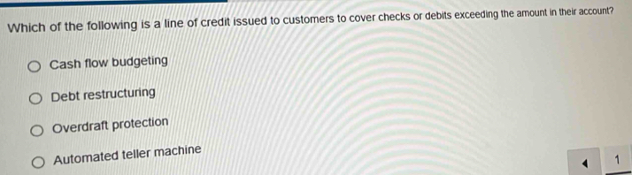 Which of the following is a line of credit issued to customers to cover checks or debits exceeding the amount in their account?
Cash flow budgeting
Debt restructuring
Overdraft protection
Automated teller machine
4 1