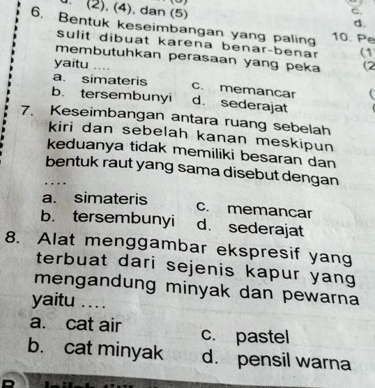 (2), (4), dan (5)
C.
d.
6. Bentuk keseimbangan yang paling 10. Pe
sulit dibuat karena benar-benar (1
membutuhkan perasaan yang peka (2
yaitu ....
a. simateris c. memancar

b. tersembunyi d. sederajat
7. Keseimbangan antara ruang sebelah
kiri dan sebelah kanan meskipun
keduanya tidak memiliki besaran dan
bentuk raut yang sama disebut dengan
….
a. simateris c. memancar
b. tersembunyi d. sederajat
8. Alat menggambar ekspresif yang
terbuat dari sejenis kapur yang
mengandung minyak dan pewarna 
yaitu . . ..
a. cat air
c. pastel
b. cat minyak d. pensil warna
D