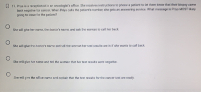 Priya is a receptionist in an oncologist's office. She receives instructions to phome a patient to let them know that their biopay came
back negetive for cancer. When Priys calls the patient's number, she gets an answering semice. What message is Priya MOST likely
going to leave for the patient?
She will give her name, the doctor's name, and ask the woman to call her back.
She will give the doctor's name and tell the woman her test results are in if she wants to call back.
She will give her name and tell the woman that her test results were negative.
She will give the office name and explain that the test results for the cancer lest are ready.