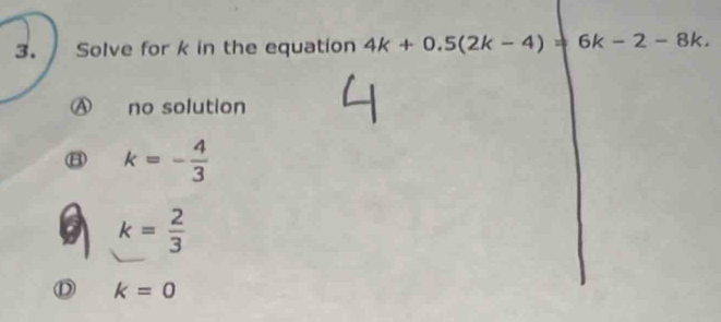 Solve for k in the equation 4k+0.5(2k-4)=6k-2-8k.
no solution
B k=- 4/3 
k= 2/3 
k=0