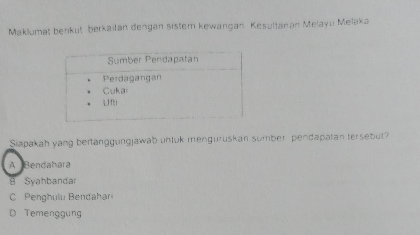 Maklumat berikut berkaitan dengan sistem kewangan Kesultanan Melayu Melaka
Siapakah yang bertanggungjawab untuk menguruskan sumber pendapatan tersebut?
A Bendahara
B Syahbandar
Penghulu Bendahar
D Temenggung