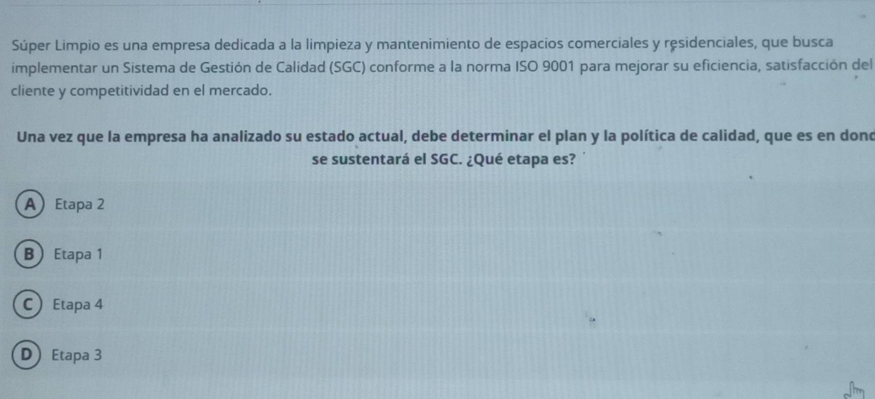 Súper Limpio es una empresa dedicada a la limpieza y mantenimiento de espacios comerciales y ręsidenciales, que busca
implementar un Sistema de Gestión de Calidad (SGC) conforme a la norma ISO 9001 para mejorar su eficiencia, satisfacción del
cliente y competitividad en el mercado.
Una vez que la empresa ha analizado su estado actual, debe determinar el plan y la política de calidad, que es en dond
se sustentará el SGC. ¿Qué etapa es?
A Etapa 2
B Etapa 1
CEtapa 4
D Etapa 3