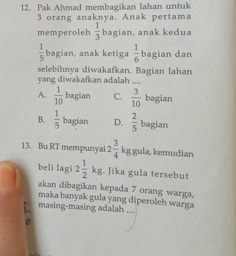 Pak Ahmad membagikan lahan untuk
3 orang anaknya. Anak pertama
memperoleh  1/3  bagian, anak kedua
 1/5  bagian, anak ketiga  1/6  bagian dan
selebihnya diwakafkan. Bagian lahan
yang diwakafkan adalah ....
A.  1/10  bagian C.  3/10  bagian
B.  1/5  bagian D,  2/5  bagian
13. Bu RT mempunyai 2 3/4  kg gula, kemudian
beli lagi 2 1/2 kg;. Jika gula tersebut
akan dibagikan kepada 7 orang warga,
maka banyak gula yang diperoleh warga
masing-masing adalah
b