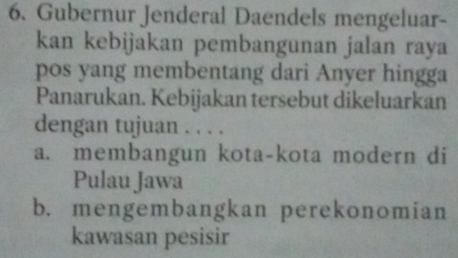 Gubernur Jenderal Daendels mengeluar-
kan kebijakan pembangunan jalan raya
pos yang membentang dari Anyer hingga
Panarukan. Kebijakan tersebut dikeluarkan
dengan tujuan . . . .
a. membangun kota-kota modern di
Pulau Jawa
b. mengembangkan perekonomian
kawasan pesisir