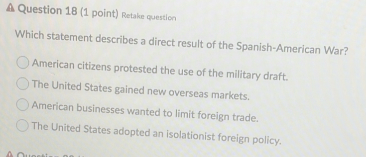 Retake question
Which statement describes a direct result of the Spanish-American War?
American citizens protested the use of the military draft.
The United States gained new overseas markets.
American businesses wanted to limit foreign trade.
The United States adopted an isolationist foreign policy.