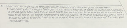 Hector is trying to decide which company to hire to pave his driveway 
Company A charges $45 per hour and a flat fee of $800 for materiols. Compo 
B charges $60 per hour and $500 for materials. After how many hours of work 
will the cost of each company be the same? If Hector expects the job to take 8
hours, who should he hire to spend the least amount of money? Explain your 
reasoning.