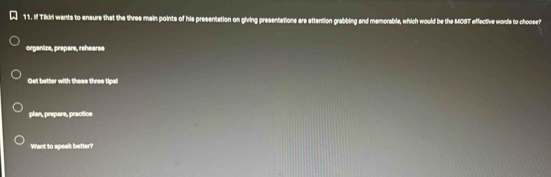 If Tikiri wants to ensure that the three main points of his presentation on giving presentations are attention grabbing and memorable, which would be the MOST effective words to choose?
organize, prepare, rehearse
Get better with these three tips!
plan, prepare, practice
Want to speak better?