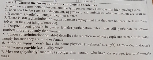 Task 3: Choose the correct option to complete the sentences. H. Educated 
1. Women are now better educated and likely to pursue many (low-paying/ high- paying) jobs. 
2. Men tend to be seen as independent, aggressive, and ambitious, whereas women are seen as 
affectionate. (gentle/ violent), and compassionate. 
3. There is still a discrimination against women employment that they can be forced to leave their 
job when they get (single/ married). 
4. Despite recent growth in (male/ female) participation rates, men still participate in labour 
markets more frequently than women. 
5. Gender (discrimination/ equality) describes the situation in which people are treated differently 
simply because they are male or female. 
6. Although women don't have the same physical (weakness/ strength) as men do, it doesn't 
mean women provide less quality work. 
7. Men are (physically/ mentally) stronger than women, who have, on average, less total muscle 
mass.