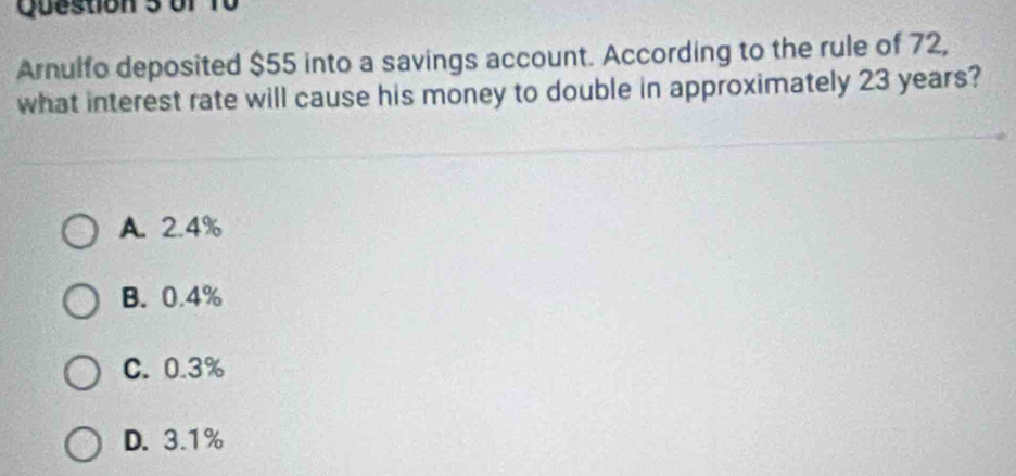 Arnulfo deposited $55 into a savings account. According to the rule of 72,
what interest rate will cause his money to double in approximately 23 years?
A. 2.4%
B. 0.4%
C. 0.3%
D. 3.1%