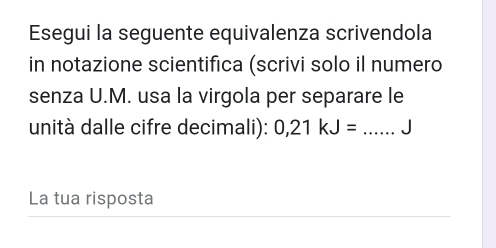 Esegui la seguente equivalenza scrivendola 
in notazione scientifica (scrivi solo il numero 
senza U.M. usa la virgola per separare le 
unità dalle cifre decimali): 0,21kJ= _J 
La tua risposta