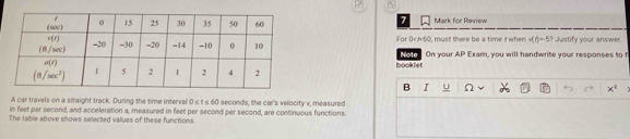 Mark for Review
For 0<60, musit there be a time / when v(t)=-57 Justify your answer
Note On your AP Exam, you will handwrite your responses to t
booklet
B I U Ω x^2
A car travels on a sfraight track. During the time interval 0≤ t≤ 60 seconds, the car's velocity v, measured
in feet par second, and acceleration a, measured in feet per second per second, are continuous functions.
The table above shows selected values of these functions