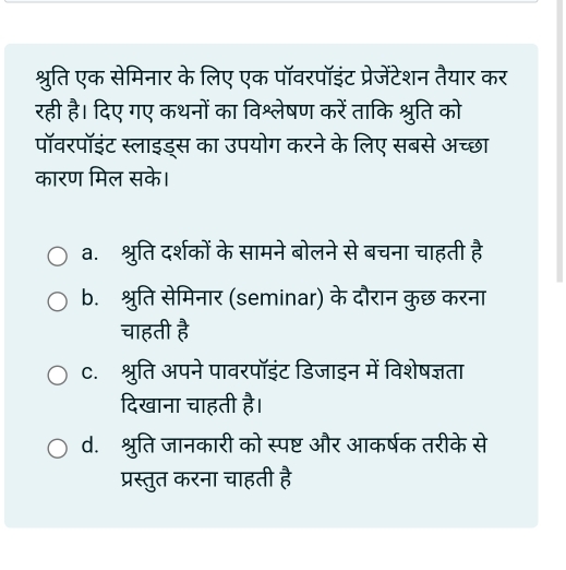 श्रुति एक सेमिनार के लिए एक पॉवरपॉइंट प्रेजेंटेशन तैयार कर
रही है। दिए गए कथनों का विश्लेषण करें ताकि श्रुति को
पॉवरपॉइंट स्लाइड्स का उपयोग करने के लिए सबसे अच्छा
कारण मिल सके।
a. श्रुति दर्शकों के सामने बोलने से बचना चाहती है
b. श्रुति सेमिनार (seminar) के दौरान कुछ करना
चाहती है
c. श्रुति अपने पावरपॉइंट डिजाइन में विशेषज्ञता
दिखाना चाहती है।
d. श्रुति जानकारी को स्पष्ट और आकर्षक तरीके से
प्रस्तुत करना चाहती है